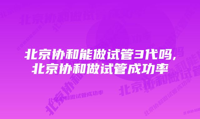 北京协和能做试管3代吗,北京协和做试管成功率