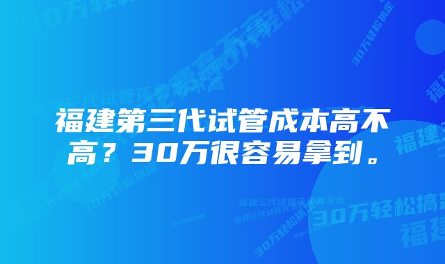 福建第三代试管成本高不高？30万很容易拿到。