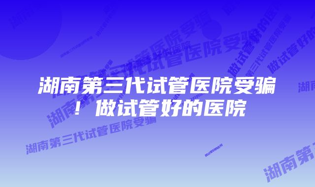 湖南第三代试管医院受骗！做试管好的医院