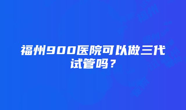 福州900医院可以做三代试管吗？