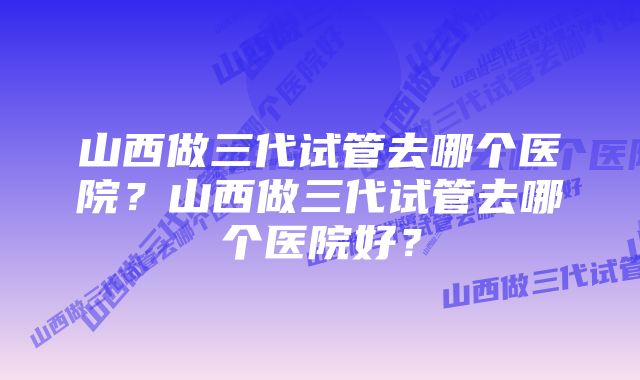 山西做三代试管去哪个医院？山西做三代试管去哪个医院好？