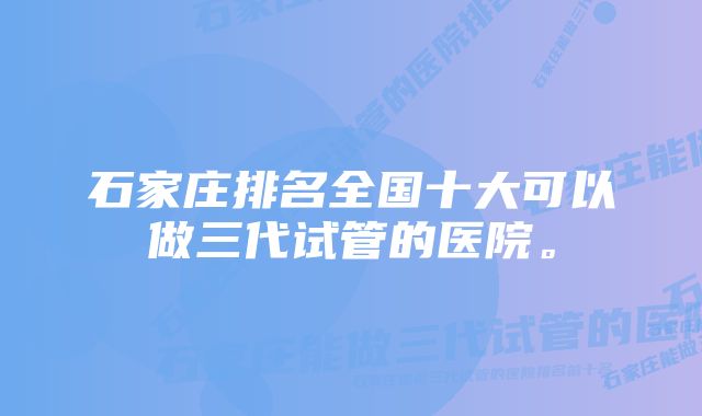 石家庄排名全国十大可以做三代试管的医院。