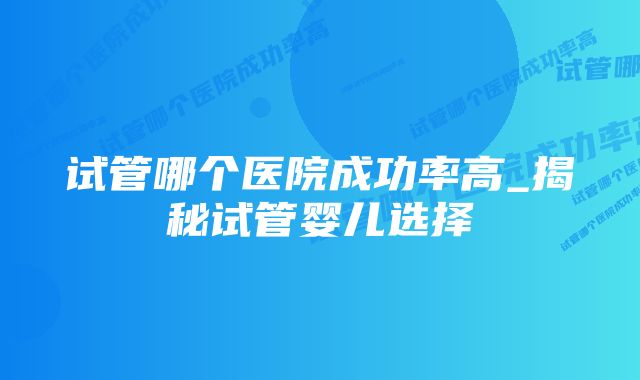 试管哪个医院成功率高_揭秘试管婴儿选择