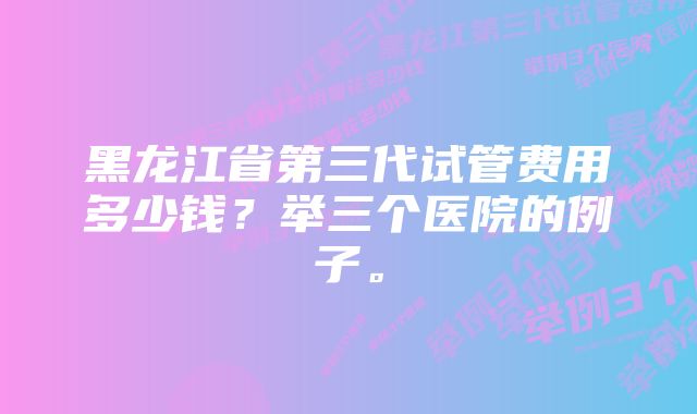 黑龙江省第三代试管费用多少钱？举三个医院的例子。