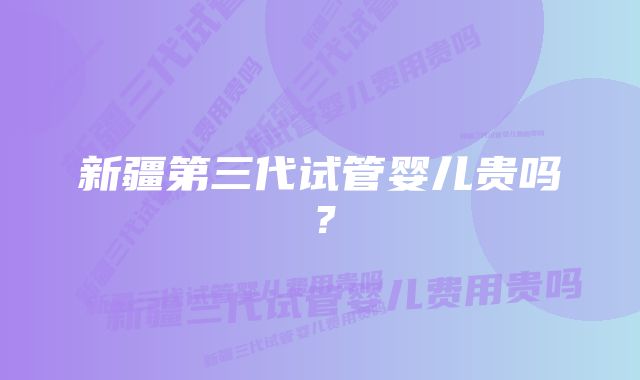 新疆第三代试管婴儿贵吗？