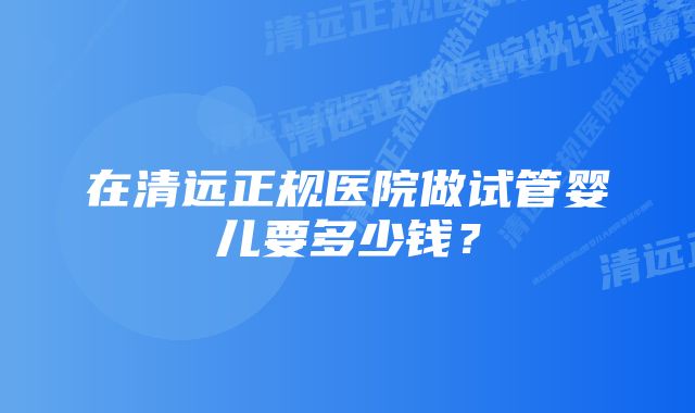 在清远正规医院做试管婴儿要多少钱？