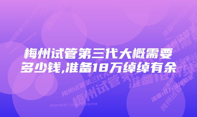 梅州试管第三代大概需要多少钱,准备18万绰绰有余