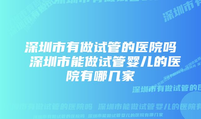 深圳市有做试管的医院吗 深圳市能做试管婴儿的医院有哪几家