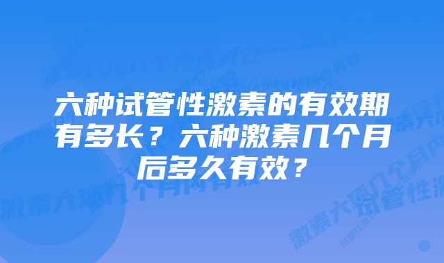 六种试管性激素的有效期有多长？六种激素几个月后多久有效？