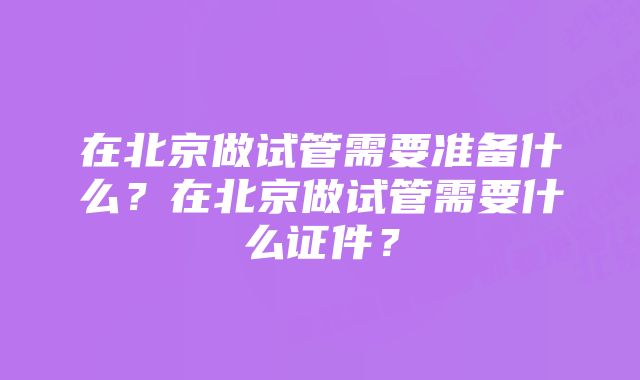 在北京做试管需要准备什么？在北京做试管需要什么证件？