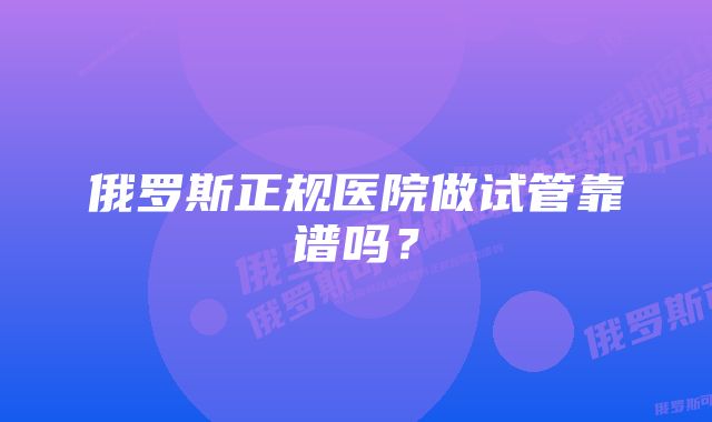 俄罗斯正规医院做试管靠谱吗？