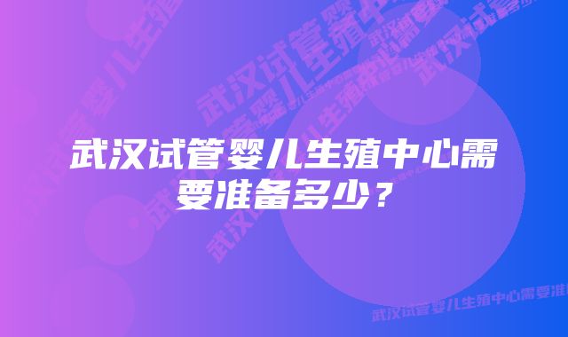 武汉试管婴儿生殖中心需要准备多少？