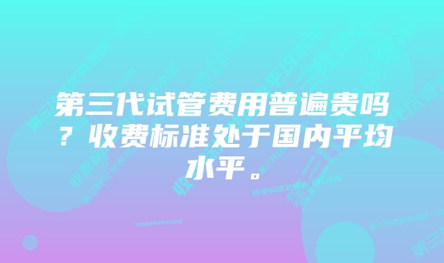 第三代试管费用普遍贵吗？收费标准处于国内平均水平。