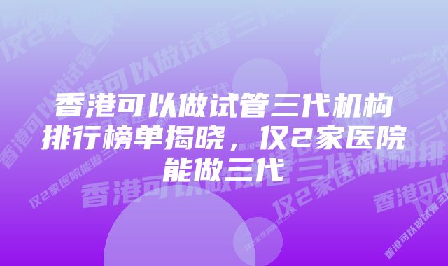 香港可以做试管三代机构排行榜单揭晓，仅2家医院能做三代