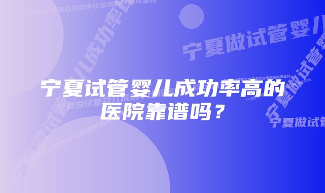 宁夏试管婴儿成功率高的医院靠谱吗？