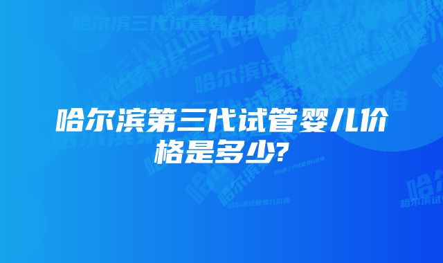 哈尔滨第三代试管婴儿价格是多少?