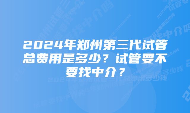 2024年郑州第三代试管总费用是多少？试管要不要找中介？