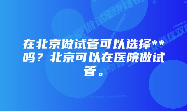 在北京做试管可以选择**吗？北京可以在医院做试管。