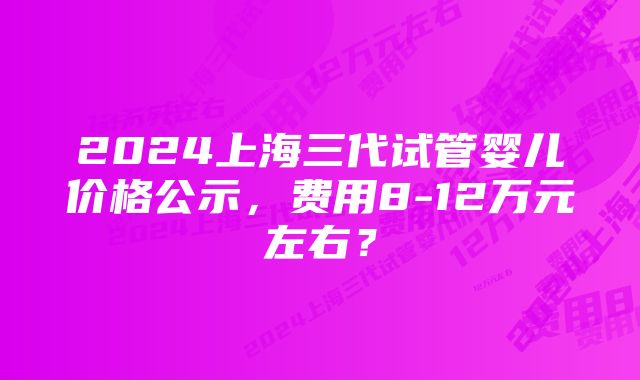 2024上海三代试管婴儿价格公示，费用8-12万元左右？