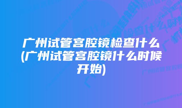 广州试管宫腔镜检查什么(广州试管宫腔镜什么时候开始)