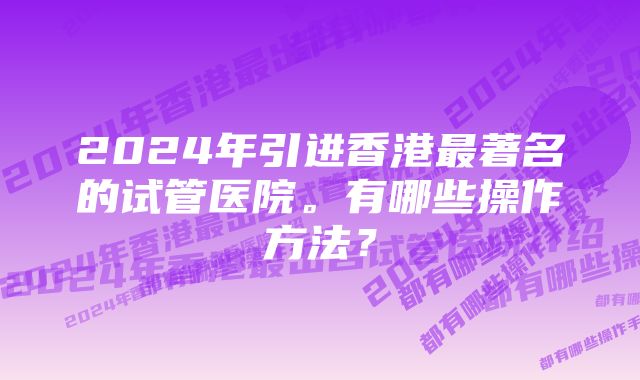 2024年引进香港最著名的试管医院。有哪些操作方法？