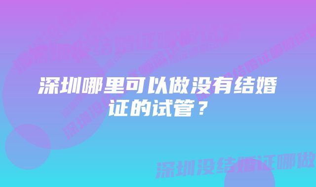 深圳哪里可以做没有结婚证的试管？