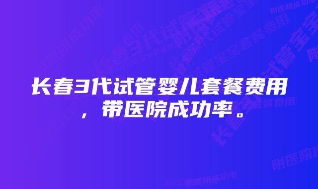 长春3代试管婴儿套餐费用，带医院成功率。