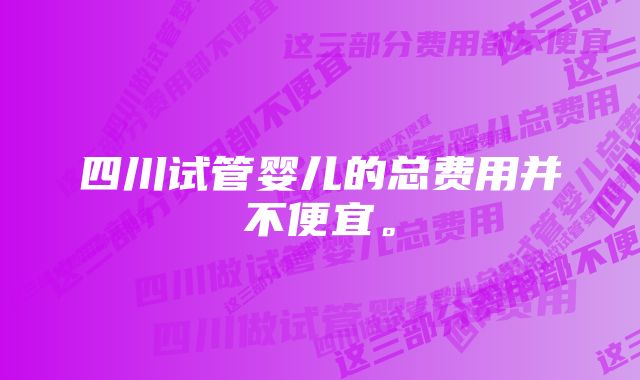 四川试管婴儿的总费用并不便宜。