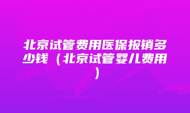 北京试管费用医保报销多少钱（北京试管婴儿费用）