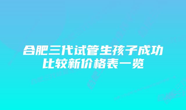 合肥三代试管生孩子成功比较新价格表一览