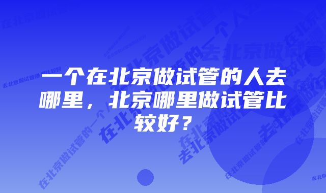 一个在北京做试管的人去哪里，北京哪里做试管比较好？