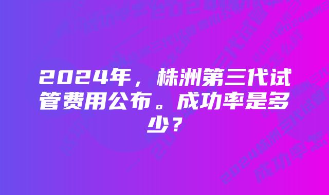 2024年，株洲第三代试管费用公布。成功率是多少？