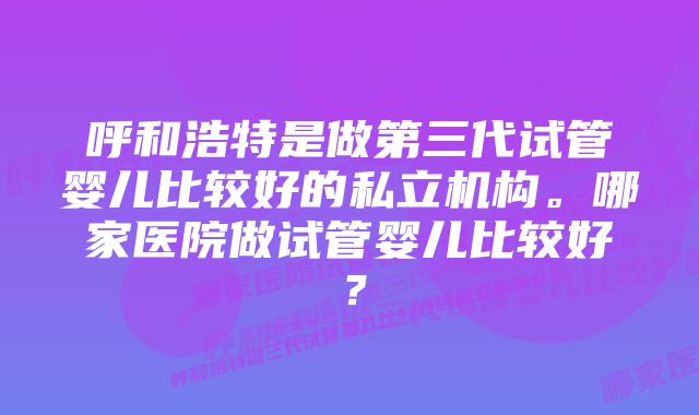 呼和浩特是做第三代试管婴儿比较好的私立机构。哪家医院做试管婴儿比较好？