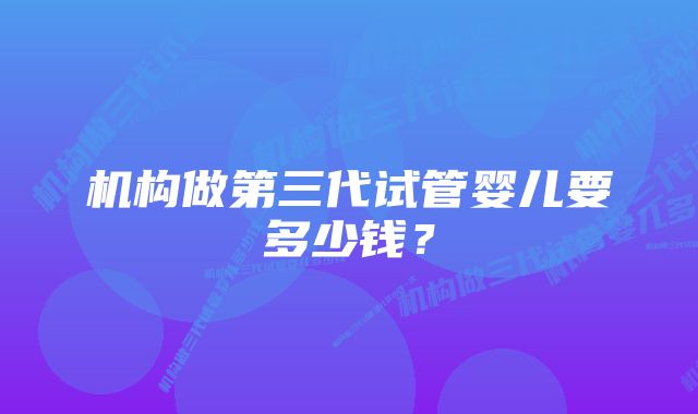 机构做第三代试管婴儿要多少钱？