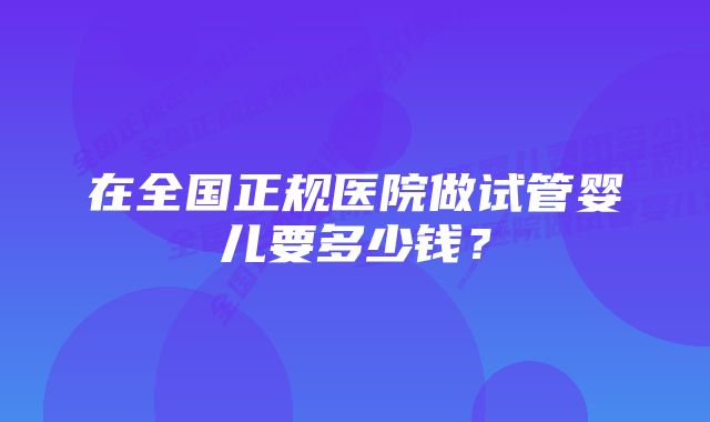 在全国正规医院做试管婴儿要多少钱？