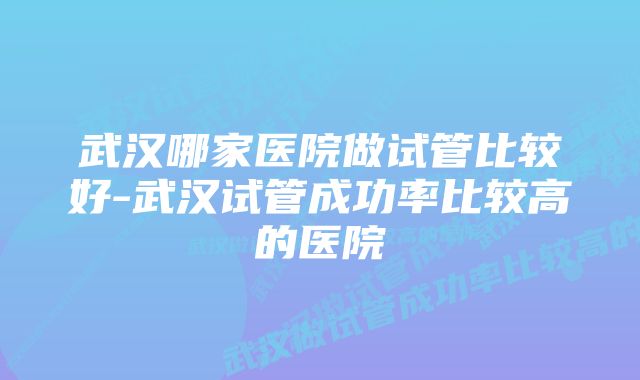 武汉哪家医院做试管比较好-武汉试管成功率比较高的医院