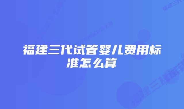 福建三代试管婴儿费用标准怎么算