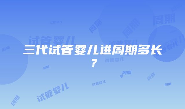 三代试管婴儿进周期多长？