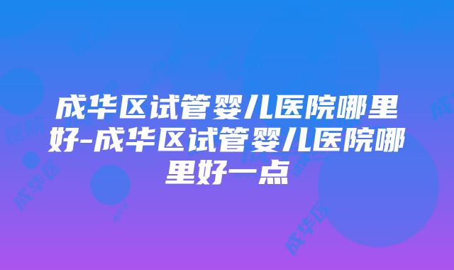 成华区试管婴儿医院哪里好-成华区试管婴儿医院哪里好一点