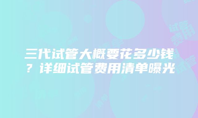 三代试管大概要花多少钱？详细试管费用清单曝光