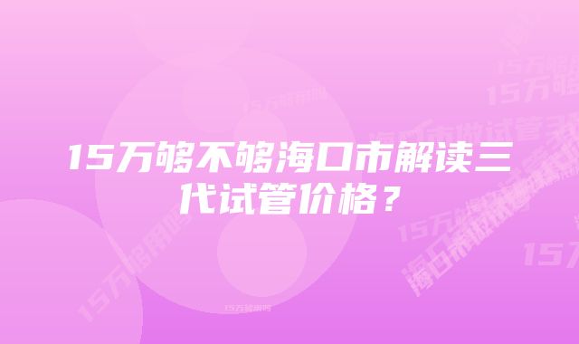 15万够不够海口市解读三代试管价格？