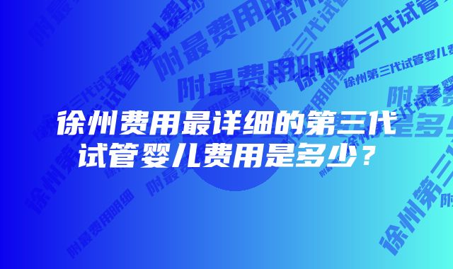 徐州费用最详细的第三代试管婴儿费用是多少？