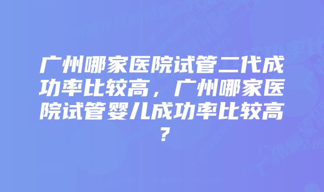 广州哪家医院试管二代成功率比较高，广州哪家医院试管婴儿成功率比较高？