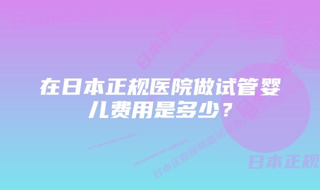 在日本正规医院做试管婴儿费用是多少？