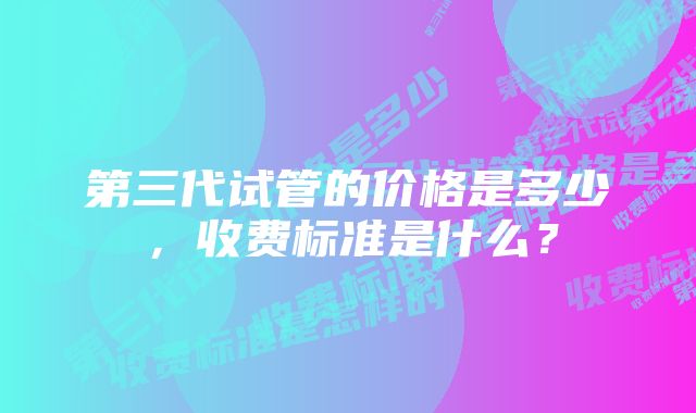 第三代试管的价格是多少，收费标准是什么？