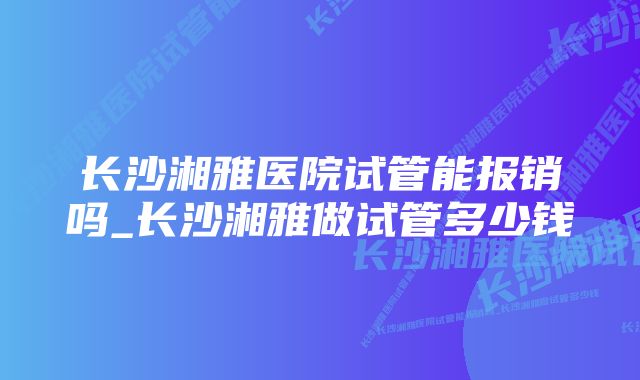 长沙湘雅医院试管能报销吗_长沙湘雅做试管多少钱