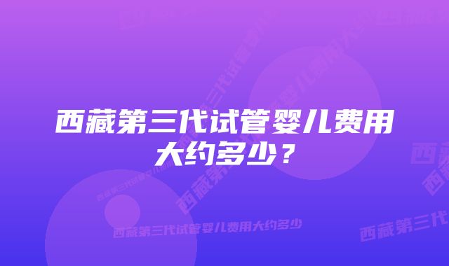 西藏第三代试管婴儿费用大约多少？