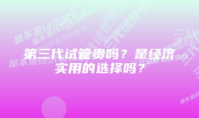 第三代试管贵吗？是经济实用的选择吗？