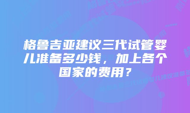 格鲁吉亚建议三代试管婴儿准备多少钱，加上各个国家的费用？