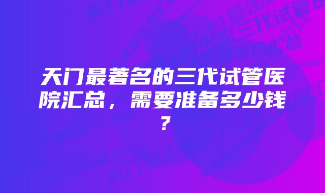 天门最著名的三代试管医院汇总，需要准备多少钱？